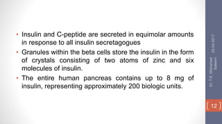 • Insulin and C-peptide are secreted in equimolar amounts
in response to all insulin secretagogues
• Granules within the beta cells store the insulin in the form
of crystals consisting of two atoms of zinc and six
molecules of insulin.
• The entire human pancreas contains up to 8 mg of
insulin, representing approximately 200 biologic units.
25-04-2017
Dr.T.S.Mohamed
Saleem
12
 