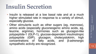 Insulin Secretion
• Insulin is released at a low basal rate and at a much
higher stimulated rate in response to a variety of stimuli,
especially glucose.
• Other stimulants such as other sugars (eg, mannose),
amino acids (especially gluconeogenic amino acids, eg,
leucine, arginine), hormones such as glucagon-like
polypeptide-1 (GLP-1), glucose-dependent insulinotropic
polypeptide (GIP), glucagon, cholecystokinin, high
concentrations of fatty acids, and β-adrenergic
sympathetic activity are recognized.
25-04-2017
Dr.T.S.Mohamed
Saleem
13
 