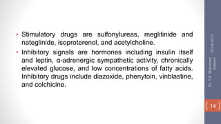 • Stimulatory drugs are sulfonylureas, meglitinide and
nateglinide, isoproterenol, and acetylcholine.
• Inhibitory signals are hormones including insulin itself
and leptin, α-adrenergic sympathetic activity, chronically
elevated glucose, and low concentrations of fatty acids.
Inhibitory drugs include diazoxide, phenytoin, vinblastine,
and colchicine.
25-04-2017
Dr.T.S.Mohamed
Saleem
14
 
