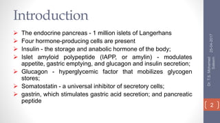 Introduction
 The endocrine pancreas - 1 million islets of Langerhans
 Four hormone-producing cells are present
 Insulin - the storage and anabolic hormone of the body;
 Islet amyloid polypeptide (IAPP, or amylin) - modulates
appetite, gastric emptying, and glucagon and insulin secretion;
 Glucagon - hyperglycemic factor that mobilizes glycogen
stores;
 Somatostatin - a universal inhibitor of secretory cells;
 gastrin, which stimulates gastric acid secretion; and pancreatic
peptide
25-04-2017
Dr.T.S.Mohamed
Saleem
2
 
