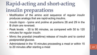Rapid-acting and short-acting
insulin preparations
• Modification of the amino acid sequence of regular insulin
produces analogs that are rapid-acting insulins.
• Insulin lispro - lysine and proline at positions 28 and 29 in the
B chain are reversed.
• Peak levels - 30 to 90 minutes, as compared with 50 to 120
minutes for regular insulin.
• Mimic the prandial (mealtime) release of insulin and to control
postprandial glucose.
• Administered in the 15 minutes proceeding a meal or within 15
to 20 minutes after starting a meal
25-04-2017
Dr.T.S.Mohamed
Saleem
22
 