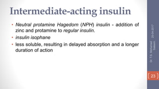 Intermediate-acting insulin
• Neutral protamine Hagedorn (NPH) insulin - addition of
zinc and protamine to regular insulin.
• insulin isophane
• less soluble, resulting in delayed absorption and a longer
duration of action
25-04-2017
Dr.T.S.Mohamed
Saleem
23
 