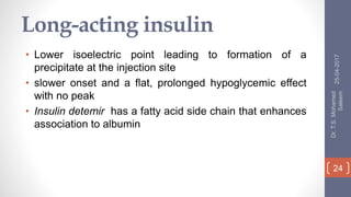 Long-acting insulin
• Lower isoelectric point leading to formation of a
precipitate at the injection site
• slower onset and a flat, prolonged hypoglycemic effect
with no peak
• Insulin detemir has a fatty acid side chain that enhances
association to albumin
25-04-2017
Dr.T.S.Mohamed
Saleem
24
 