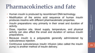 Pharmacokinetics and fate
• Human insulin is produced by recombinant DNA technology
• Modification of the amino acid sequence of human insulin
produces insulins with different pharmacokinetic properties.
• Insulin preparations vary primarily in their onset and duration of
activity.
• Dose, injection site, blood supply, temperature, and physical
activity can also affect the onset and duration of various insulin
preparations.
• Because insulin is a polypeptide generally administered by
subcutaneous injection.
• Continuous subcutaneous insulin infusion (also called the insulin
pump) is another method of insulin delivery.
25-04-2017
Dr.T.S.Mohamed
Saleem
25
 