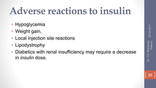 Adverse reactions to insulin
• Hypoglycemia
• Weight gain,
• Local injection site reactions
• Lipodystrophy
• Diabetics with renal insufficiency may require a decrease
in insulin dose.
25-04-2017
Dr.T.S.Mohamed
Saleem
26
 