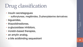Drug classification
• Insulin secretagogues
• sulfonylureas, meglitinides, D-phenylalanine derivatives
• biguanides,
• thiazolidinediones,
• α-glucosidase inhibitors,
• incretin-based therapies,
• an amylin analog,
• a bile acidbinding sequestrant
25-04-2017
Dr.T.S.Mohamed
Saleem
28
 