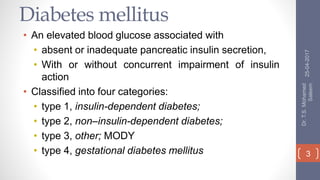 Diabetes mellitus
• An elevated blood glucose associated with
• absent or inadequate pancreatic insulin secretion,
• With or without concurrent impairment of insulin
action
• Classified into four categories:
• type 1, insulin-dependent diabetes;
• type 2, non–insulin-dependent diabetes;
• type 3, other; MODY
• type 4, gestational diabetes mellitus
25-04-2017
Dr.T.S.Mohamed
Saleem
3
 