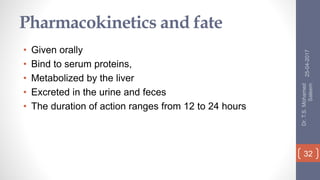 Pharmacokinetics and fate
• Given orally
• Bind to serum proteins,
• Metabolized by the liver
• Excreted in the urine and feces
• The duration of action ranges from 12 to 24 hours
25-04-2017
Dr.T.S.Mohamed
Saleem
32
 