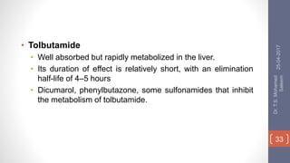 • Tolbutamide
• Well absorbed but rapidly metabolized in the liver.
• Its duration of effect is relatively short, with an elimination
half-life of 4–5 hours
• Dicumarol, phenylbutazone, some sulfonamides that inhibit
the metabolism of tolbutamide.
25-04-2017
Dr.T.S.Mohamed
Saleem
33
 