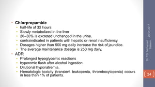 • Chlorpropamide
• half-life of 32 hours
• Slowly metabolized in the liver
• 20–30% is excreted unchanged in the urine.
• contraindicated in patients with hepatic or renal insufficiency.
• Dosages higher than 500 mg daily increase the risk of jaundice.
• The average maintenance dosage is 250 mg daily,
• ADR
• Prolonged hypoglycemic reactions
• hyperemic flush after alcohol ingestion
• Dilutional hyponatremia.
• Hematologic toxicity (transient leukopenia, thrombocytopenia) occurs
in less than 1% of patients.
25-04-2017
Dr.T.S.Mohamed
Saleem
34
 