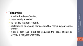 • Tolazamide
• shorter duration of action.
• more slowly absorbed.
• Its half-life is about 7 hours.
• Metabolized to several compounds that retain hypoglycemic
effects.
• If more than 500 mg/d are required the dose should be
divided and given twice daily.
25-04-2017
Dr.T.S.Mohamed
Saleem
35
 