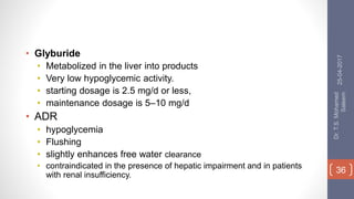 • Glyburide
• Metabolized in the liver into products
• Very low hypoglycemic activity.
• starting dosage is 2.5 mg/d or less,
• maintenance dosage is 5–10 mg/d
• ADR
• hypoglycemia
• Flushing
• slightly enhances free water clearance
• contraindicated in the presence of hepatic impairment and in patients
with renal insufficiency.
25-04-2017
Dr.T.S.Mohamed
Saleem
36
 