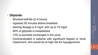 • Glipizide
• Shortest half-life (2–4 hours)
• ingested 30 minutes before breakfast
• starting dosage is 5 mg/d, with up to 15 mg/d
• 90% of glipizide is metabolized
• 10% is excreted unchanged in the urine
• Contraindicated in patients with significant hepatic or renal
impairment, who would be at high risk for hypoglycemia.
25-04-2017
Dr.T.S.Mohamed
Saleem
37
 