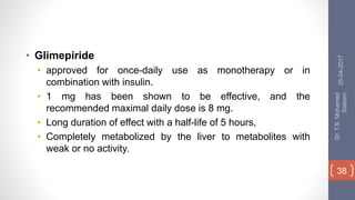 • Glimepiride
• approved for once-daily use as monotherapy or in
combination with insulin.
• 1 mg has been shown to be effective, and the
recommended maximal daily dose is 8 mg.
• Long duration of effect with a half-life of 5 hours,
• Completely metabolized by the liver to metabolites with
weak or no activity.
25-04-2017
Dr.T.S.Mohamed
Saleem
38
 