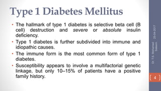 Type 1 Diabetes Mellitus
• The hallmark of type 1 diabetes is selective beta cell (B
cell) destruction and severe or absolute insulin
deficiency.
• Type 1 diabetes is further subdivided into immune and
idiopathic causes.
• The immune form is the most common form of type 1
diabetes.
• Susceptibility appears to involve a multifactorial genetic
linkage, but only 10–15% of patients have a positive
family history.
25-04-2017
Dr.T.S.Mohamed
Saleem
4
 
