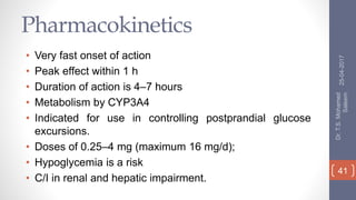 Pharmacokinetics
• Very fast onset of action
• Peak effect within 1 h
• Duration of action is 4–7 hours
• Metabolism by CYP3A4
• Indicated for use in controlling postprandial glucose
excursions.
• Doses of 0.25–4 mg (maximum 16 mg/d);
• Hypoglycemia is a risk
• C/I in renal and hepatic impairment.
25-04-2017
Dr.T.S.Mohamed
Saleem
41
 