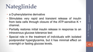 Nateglinide
• a D-phenylalanine derivative
• Stimulates very rapid and transient release of insulin
from beta cells through closure of the ATP-sensitive K +
channel.
• Partially restores initial insulin release in response to an
intravenous glucose tolerance test
• Special role in the treatment of individuals with isolated
postprandial hyperglycemia, but it has minimal effect on
overnight or fasting glucose levels.
25-04-2017
Dr.T.S.Mohamed
Saleem
42
 