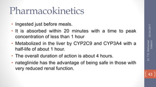 Pharmacokinetics
• Ingested just before meals.
• It is absorbed within 20 minutes with a time to peak
concentration of less than 1 hour
• Metabolized in the liver by CYP2C9 and CYP3A4 with a
half-life of about 1 hour.
• The overall duration of action is about 4 hours.
• nateglinide has the advantage of being safe in those with
very reduced renal function.
25-04-2017
Dr.T.S.Mohamed
Saleem
43
 