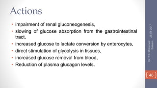 Actions
• impairment of renal gluconeogenesis,
• slowing of glucose absorption from the gastrointestinal
tract,
• increased glucose to lactate conversion by enterocytes,
• direct stimulation of glycolysis in tissues,
• increased glucose removal from blood,
• Reduction of plasma glucagon levels.
25-04-2017
Dr.T.S.Mohamed
Saleem
46
 