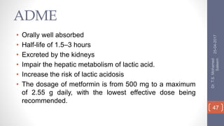 ADME
• Orally well absorbed
• Half-life of 1.5–3 hours
• Excreted by the kidneys
• Impair the hepatic metabolism of lactic acid.
• Increase the risk of lactic acidosis
• The dosage of metformin is from 500 mg to a maximum
of 2.55 g daily, with the lowest effective dose being
recommended.
25-04-2017
Dr.T.S.Mohamed
Saleem
47
 