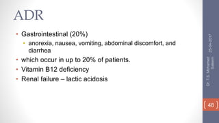 ADR
• Gastrointestinal (20%)
• anorexia, nausea, vomiting, abdominal discomfort, and
diarrhea
• which occur in up to 20% of patients.
• Vitamin B12 deficiency
• Renal failure – lactic acidosis
25-04-2017
Dr.T.S.Mohamed
Saleem
48
 