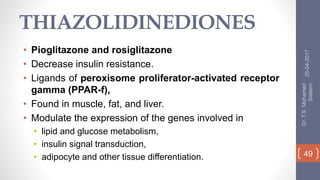 THIAZOLIDINEDIONES
• Pioglitazone and rosiglitazone
• Decrease insulin resistance.
• Ligands of peroxisome proliferator-activated receptor
gamma (PPAR-f),
• Found in muscle, fat, and liver.
• Modulate the expression of the genes involved in
• lipid and glucose metabolism,
• insulin signal transduction,
• adipocyte and other tissue differentiation.
25-04-2017
Dr.T.S.Mohamed
Saleem
49
 