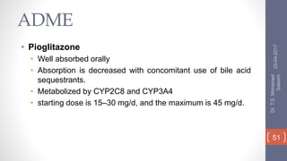 ADME
• Pioglitazone
• Well absorbed orally
• Absorption is decreased with concomitant use of bile acid
sequestrants.
• Metabolized by CYP2C8 and CYP3A4
• starting dose is 15–30 mg/d, and the maximum is 45 mg/d.
25-04-2017
Dr.T.S.Mohamed
Saleem
51
 