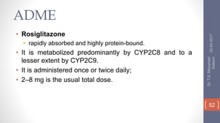 ADME
• Rosiglitazone
• rapidly absorbed and highly protein-bound.
• It is metabolized predominantly by CYP2C8 and to a
lesser extent by CYP2C9.
• It is administered once or twice daily;
• 2–8 mg is the usual total dose.
25-04-2017
Dr.T.S.Mohamed
Saleem
52
 