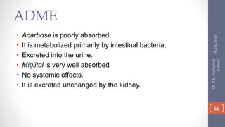 ADME
• Acarbose is poorly absorbed.
• It is metabolized primarily by intestinal bacteria,
• Excreted into the urine.
• Miglitol is very well absorbed
• No systemic effects.
• It is excreted unchanged by the kidney.
25-04-2017
Dr.T.S.Mohamed
Saleem
56
 