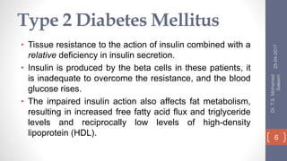 Type 2 Diabetes Mellitus
• Tissue resistance to the action of insulin combined with a
relative deficiency in insulin secretion.
• Insulin is produced by the beta cells in these patients, it
is inadequate to overcome the resistance, and the blood
glucose rises.
• The impaired insulin action also affects fat metabolism,
resulting in increased free fatty acid flux and triglyceride
levels and reciprocally low levels of high-density
lipoprotein (HDL).
25-04-2017
Dr.T.S.Mohamed
Saleem
6
 