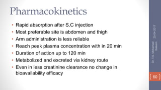 Pharmacokinetics
• Rapid absorption after S.C injection
• Most preferable site is abdomen and thigh
• Arm administration is less reliable
• Reach peak plasma concentration with in 20 min
• Duration of action up to 120 min
• Metabolized and excreted via kidney route
• Even in less creatinine clearance no change in
bioavailability efficacy
25-04-2017
Dr.T.S.Mohamed
Saleem
60
 