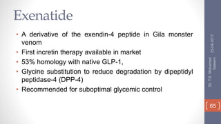 Exenatide
• A derivative of the exendin-4 peptide in Gila monster
venom
• First incretin therapy available in market
• 53% homology with native GLP-1,
• Glycine substitution to reduce degradation by dipeptidyl
peptidase-4 (DPP-4)
• Recommended for suboptimal glycemic control
25-04-2017
Dr.T.S.Mohamed
Saleem
65
 