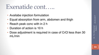 Exenatide cont…..
• Availabe injection formulation
• Equal absorption from arm, abdomen and thigh
• Reach peak conc with in 2 h
• Duration of action is 10 h
• Dose adjustment is required in case of CrCl less than 30
mL/min
25-04-2017
Dr.T.S.Mohamed
Saleem
66
 