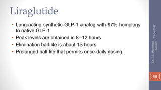 Liraglutide
• Long-acting synthetic GLP-1 analog with 97% homology
to native GLP-1
• Peak levels are obtained in 8–12 hours
• Elimination half-life is about 13 hours
• Prolonged half-life that permits once-daily dosing.
25-04-2017
Dr.T.S.Mohamed
Saleem
68
 