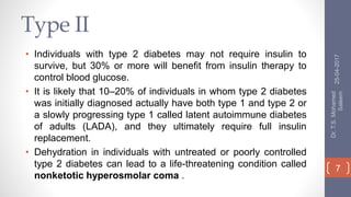 Type II
• Individuals with type 2 diabetes may not require insulin to
survive, but 30% or more will benefit from insulin therapy to
control blood glucose.
• It is likely that 10–20% of individuals in whom type 2 diabetes
was initially diagnosed actually have both type 1 and type 2 or
a slowly progressing type 1 called latent autoimmune diabetes
of adults (LADA), and they ultimately require full insulin
replacement.
• Dehydration in individuals with untreated or poorly controlled
type 2 diabetes can lead to a life-threatening condition called
nonketotic hyperosmolar coma .
25-04-2017
Dr.T.S.Mohamed
Saleem
7
 