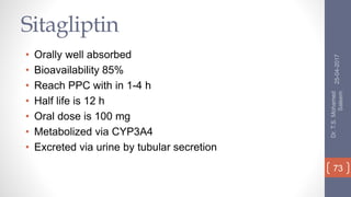 Sitagliptin
• Orally well absorbed
• Bioavailability 85%
• Reach PPC with in 1-4 h
• Half life is 12 h
• Oral dose is 100 mg
• Metabolized via CYP3A4
• Excreted via urine by tubular secretion
25-04-2017
Dr.T.S.Mohamed
Saleem
73
 