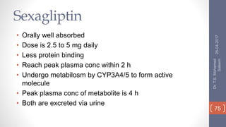 Sexagliptin
• Orally well absorbed
• Dose is 2.5 to 5 mg daily
• Less protein binding
• Reach peak plasma conc within 2 h
• Undergo metabilosm by CYP3A4/5 to form active
molecule
• Peak plasma conc of metabolite is 4 h
• Both are excreted via urine
25-04-2017
Dr.T.S.Mohamed
Saleem
75
 