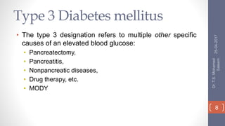 Type 3 Diabetes mellitus
• The type 3 designation refers to multiple other specific
causes of an elevated blood glucose:
• Pancreatectomy,
• Pancreatitis,
• Nonpancreatic diseases,
• Drug therapy, etc.
• MODY
25-04-2017
Dr.T.S.Mohamed
Saleem
8
 
