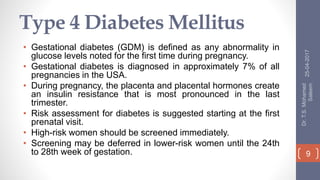 Type 4 Diabetes Mellitus
• Gestational diabetes (GDM) is defined as any abnormality in
glucose levels noted for the first time during pregnancy.
• Gestational diabetes is diagnosed in approximately 7% of all
pregnancies in the USA.
• During pregnancy, the placenta and placental hormones create
an insulin resistance that is most pronounced in the last
trimester.
• Risk assessment for diabetes is suggested starting at the first
prenatal visit.
• High-risk women should be screened immediately.
• Screening may be deferred in lower-risk women until the 24th
to 28th week of gestation.
25-04-2017
Dr.T.S.Mohamed
Saleem
9
 