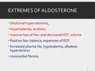 EXTREMES OF ALDOSTERONE
 Dilutional hypernatremia,
 Hyperkalamia, acidosis,
 massive loss of Na+ and decreased EFC volume

 Positive Na+ balance, expansion of ECF,
 Increased plasma Na, hypokalemia, alkalosis
hypertension
 myocardial fibrosis

14

 