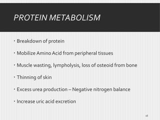 PROTEIN METABOLISM
 Breakdown of protein
 Mobilize Amino Acid from peripheral tissues
 Muscle wasting, lympholysis, loss of osteoid from bone
 Thinning of skin
 Excess urea production – Negative nitrogen balance

 Increase uric acid excretion
16

 