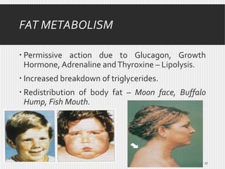 FAT METABOLISM
 Permissive action due to Glucagon, Growth
Hormone, Adrenaline and Thyroxine – Lipolysis.
 Increased breakdown of triglycerides.
 Redistribution of body fat – Moon face, Buffalo
Hump, Fish Mouth.

17

 