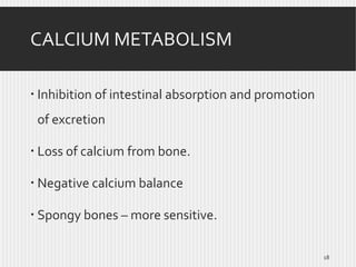 CALCIUM METABOLISM
 Inhibition of intestinal absorption and promotion
of excretion
 Loss of calcium from bone.
 Negative calcium balance
 Spongy bones – more sensitive.
18

 