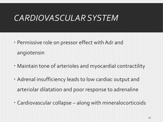 CARDIOVASCULAR SYSTEM
 Permissive role on pressor effect with Adr and
angiotensin
 Maintain tone of arterioles and myocardial contractility
 Adrenal insufficiency leads to low cardiac output and
arteriolar dilatation and poor response to adrenaline

 Cardiovascular collapse – along with mineralocorticoids
20

 
