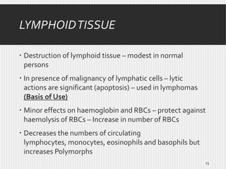 LYMPHOID TISSUE
 Destruction of lymphoid tissue – modest in normal
persons
 In presence of malignancy of lymphatic cells – lytic
actions are significant (apoptosis) – used in lymphomas
(Basis of Use)
 Minor effects on haemoglobin and RBCs – protect against
haemolysis of RBCs – Increase in number of RBCs
 Decreases the numbers of circulating
lymphocytes, monocytes, eosinophils and basophils but
increases Polymorphs
23

 
