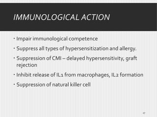 IMMUNOLOGICAL ACTION
 Impair immunological competence
 Suppress all types of hypersensitization and allergy.
 Suppression of CMI – delayed hypersensitivity, graft
rejection
 Inhibit release of IL1 from macrophages, IL2 formation
 Suppression of natural killer cell

27

 