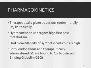 PHARMACOKINETICS
 Therapeutically given by various routes – orally,
IM, IV, topically
 Hydrocortisone undergoes high first pass
metabolism
 Oral bioavailability of synthetic corticoids is high
 Both, endogenous and therapeutically
administered GC are bound to Corticosteroid
Binding Globulin (CBG)
29

 