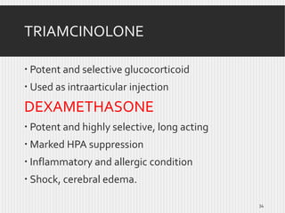 TRIAMCINOLONE
 Potent and selective glucocorticoid
 Used as intraarticular injection

DEXAMETHASONE
 Potent and highly selective, long acting
 Marked HPA suppression
 Inflammatory and allergic condition
 Shock, cerebral edema.
34

 
