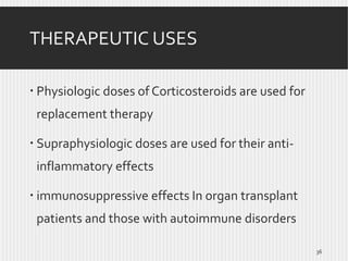 THERAPEUTIC USES
 Physiologic doses of Corticosteroids are used for
replacement therapy
 Supraphysiologic doses are used for their antiinflammatory effects
 immunosuppressive effects In organ transplant
patients and those with autoimmune disorders
36

 