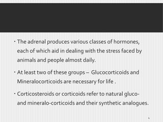  The adrenal produces various classes of hormones,
each of which aid in dealing with the stress faced by
animals and people almost daily.

 At least two of these groups – Glucocorticoids and
Mineralocorticoids are necessary for life .
 Corticosteroids or corticoids refer to natural glucoand mineralo-corticoids and their synthetic analogues.
4

 